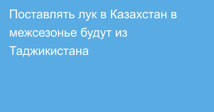 Поставлять лук в Казахстан в межсезонье будут из Таджикистана