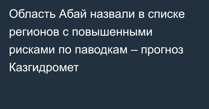 Область Абай назвали в списке регионов с повышенными рисками по паводкам – прогноз Казгидромет