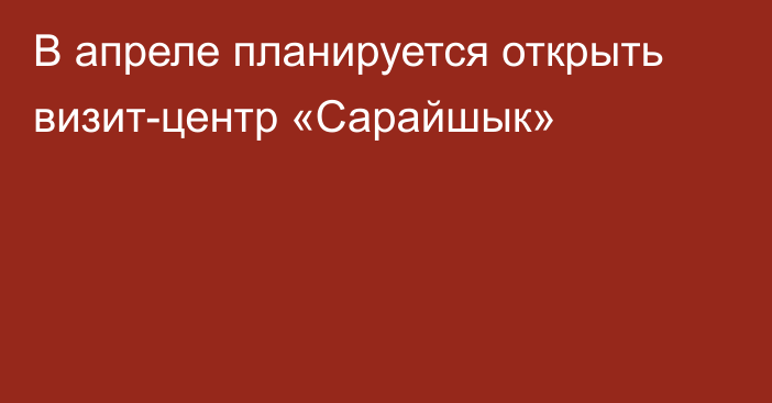 В апреле планируется открыть визит-центр «Сарайшык»