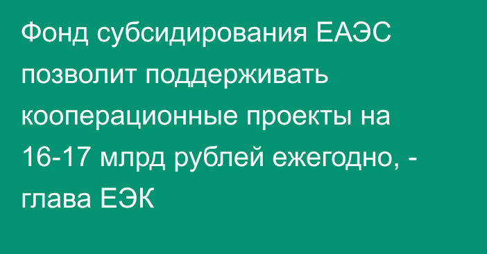 Фонд субсидирования ЕАЭС позволит поддерживать кооперационные проекты на 16-17 млрд рублей ежегодно, - глава ЕЭК