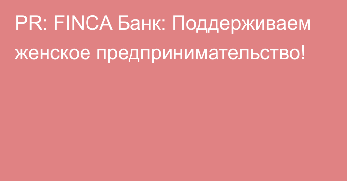 PR: FINCA Банк: Поддерживаем женское предпринимательство!