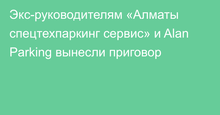 Экс-руководителям «Алматы спецтехпаркинг сервис» и 
Alan Parking вынесли приговор