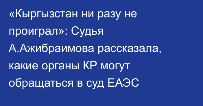 «Кыргызстан ни разу не проиграл»: Судья А.Ажибраимова рассказала, какие органы КР могут обращаться в суд ЕАЭС