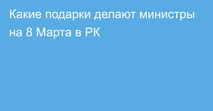 Какие подарки делают министры на 8 Марта в РК