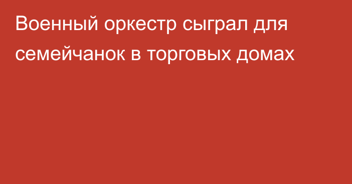 Военный оркестр сыграл для семейчанок в торговых домах