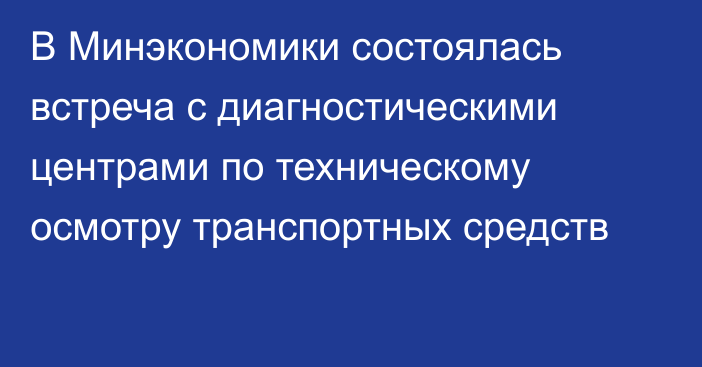 В Минэкономики состоялась встреча с диагностическими центрами по техническому осмотру транспортных средств