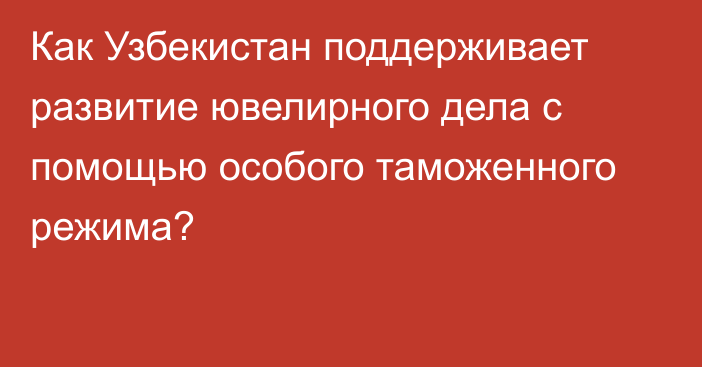 Как Узбекистан поддерживает развитие ювелирного дела с помощью особого таможенного режима? 