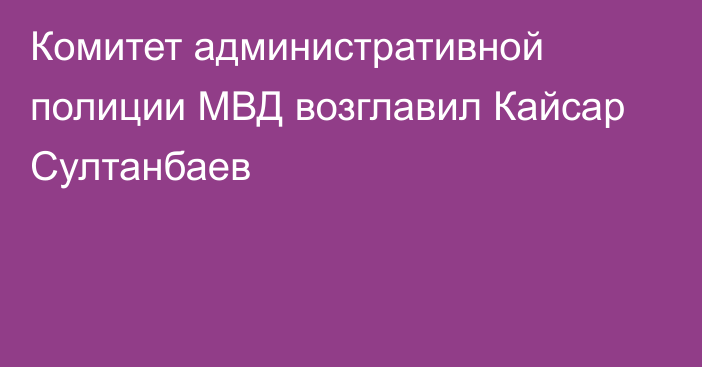 Комитет административной полиции МВД возглавил Кайсар Султанбаев