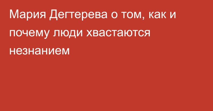 Мария Дегтерева о том, как и почему люди хвастаются незнанием