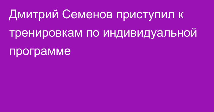 Дмитрий Семенов приступил к тренировкам по индивидуальной программе