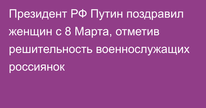 Президент РФ Путин поздравил женщин с 8 Марта, отметив решительность военнослужащих россиянок