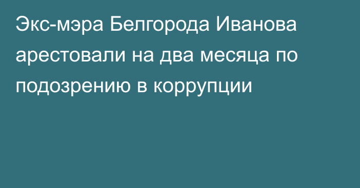 Экс-мэра Белгорода Иванова арестовали на два месяца по подозрению в коррупции