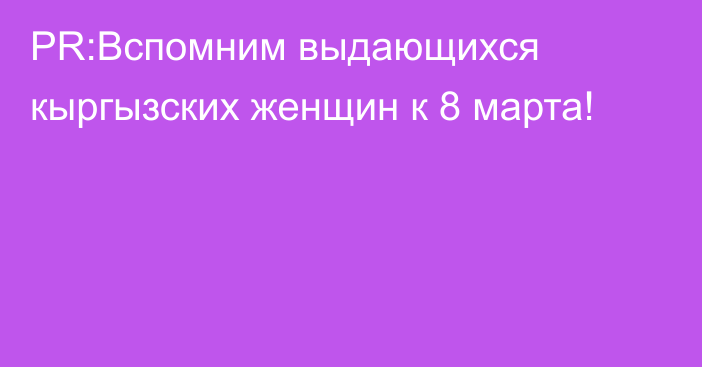 PR:Вспомним выдающихся кыргызских женщин к 8 марта!