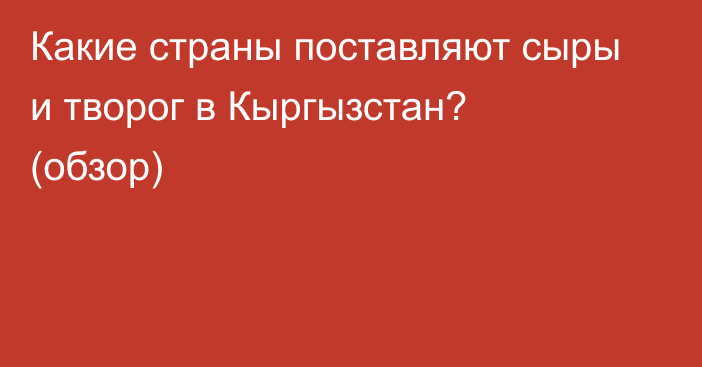 Какие страны поставляют сыры и творог в Кыргызстан? (обзор)