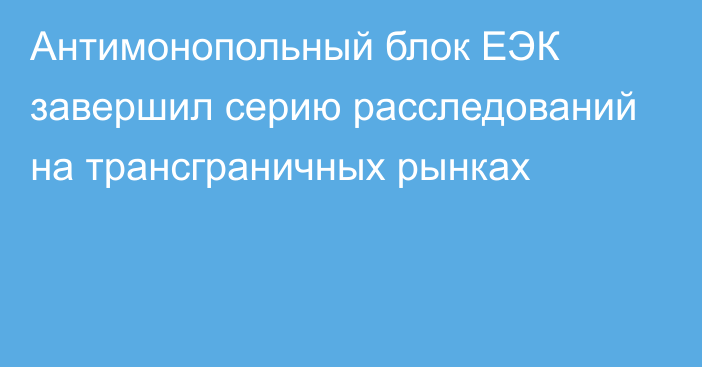 Антимонопольный блок ЕЭК завершил серию расследований на трансграничных рынках