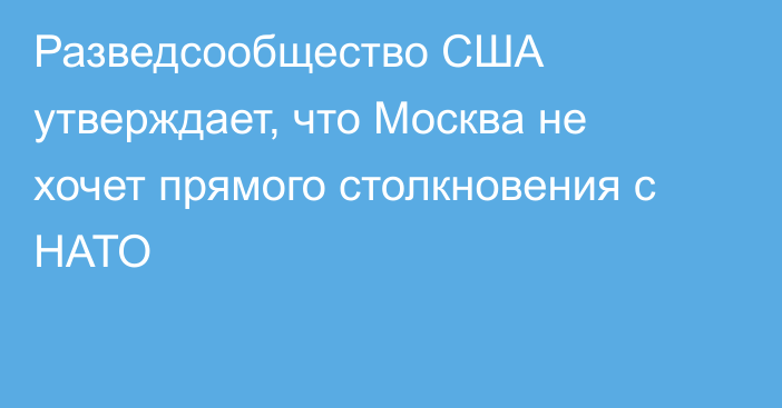 Разведсообщество США утверждает, что Москва не хочет прямого столкновения с НАТО