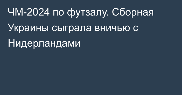 ЧМ-2024 по футзалу. Сборная Украины сыграла вничью с Нидерландами