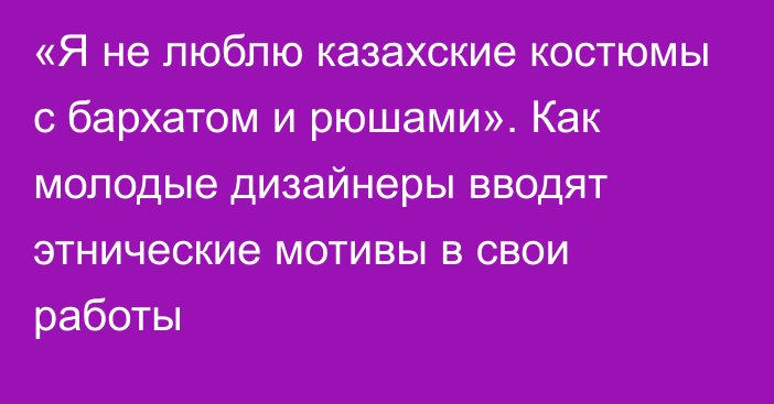 «Я не люблю казахские костюмы с бархатом и рюшами». Как молодые дизайнеры вводят этнические мотивы в свои работы