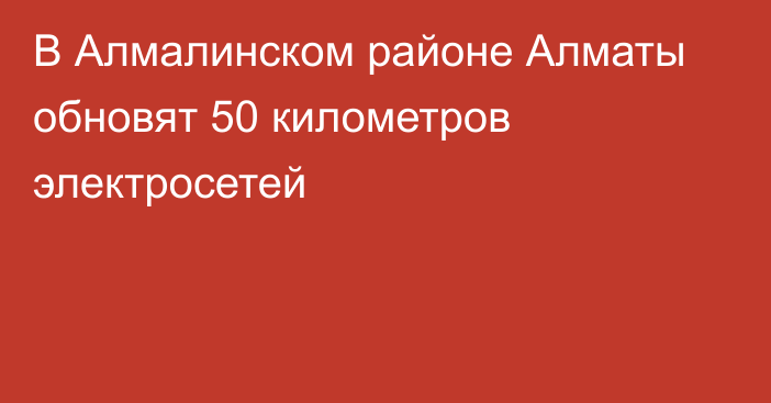 В Алмалинском районе Алматы обновят 50 километров электросетей