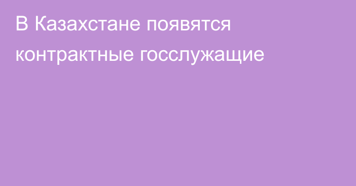 В Казахстане появятся контрактные госслужащие