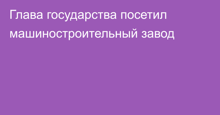 Глава государства посетил машиностроительный завод