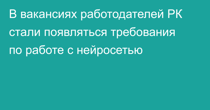 В вакансиях работодателей РК стали появляться требования по работе с нейросетью