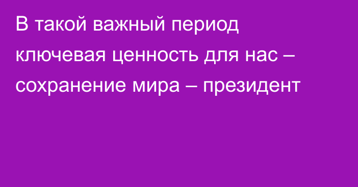 В такой важный период ключевая ценность для нас – сохранение мира – президент