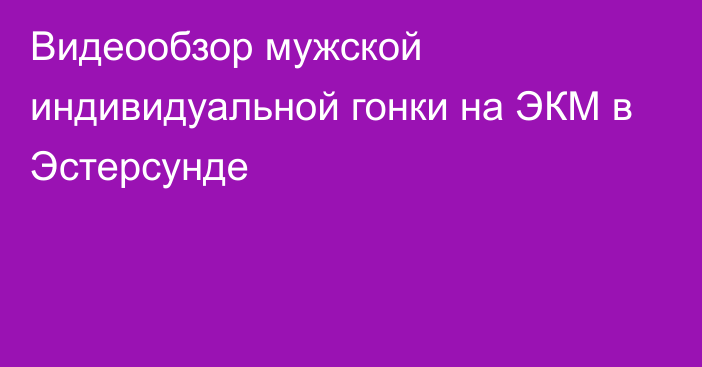 Видеообзор мужской индивидуальной гонки на ЭКМ в Эстерсунде