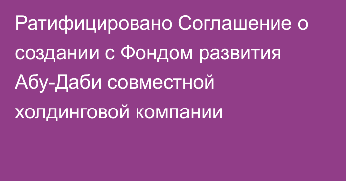 Ратифицировано Соглашение о создании с Фондом развития Абу-Даби совместной холдинговой компании