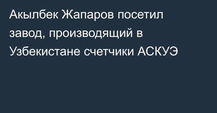 Акылбек Жапаров посетил завод, производящий в Узбекистане счетчики АСКУЭ