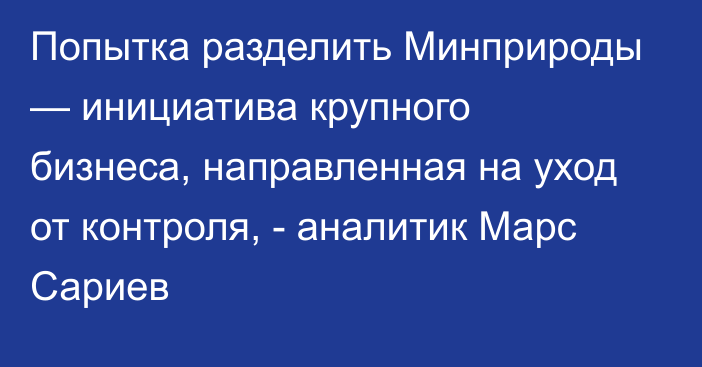 Попытка разделить Минприроды — инициатива крупного бизнеса, направленная на уход от контроля, -  аналитик Марс Сариев