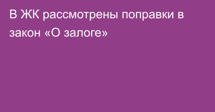 В ЖК рассмотрены поправки в закон «О залоге»