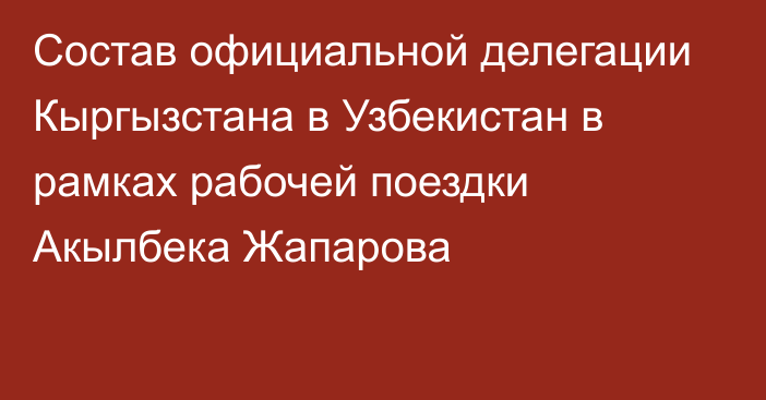 Состав официальной делегации Кыргызстана в Узбекистан в рамках рабочей поездки Акылбека Жапарова