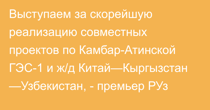 Выступаем за скорейшую реализацию совместных проектов по Камбар-Атинской ГЭС-1 и ж/д Китай—Кыргызстан —Узбекистан, - премьер РУз