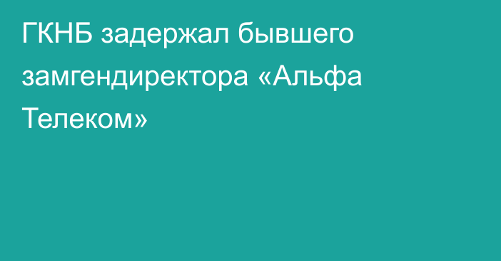 ГКНБ задержал бывшего замгендиректора «Альфа Телеком»