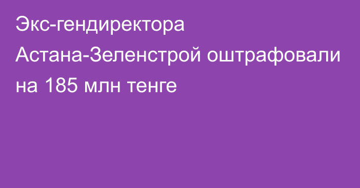 Экс-гендиректора Астана-Зеленстрой оштрафовали на 185 млн тенге