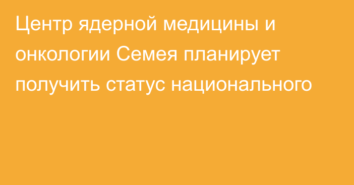 Центр ядерной медицины и онкологии Семея планирует получить статус национального