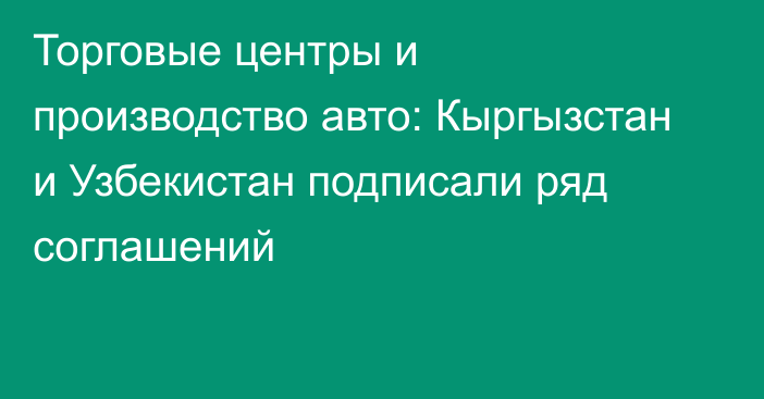 Торговые центры и производство авто: Кыргызстан и Узбекистан подписали ряд соглашений