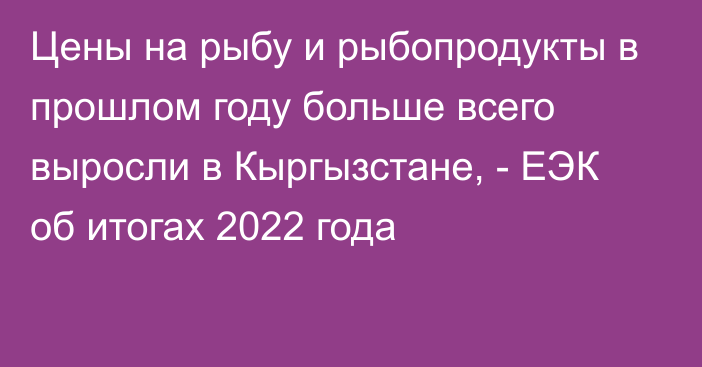 Цены на рыбу и рыбопродукты в прошлом году больше всего выросли в Кыргызстане, - ЕЭК об итогах 2022 года