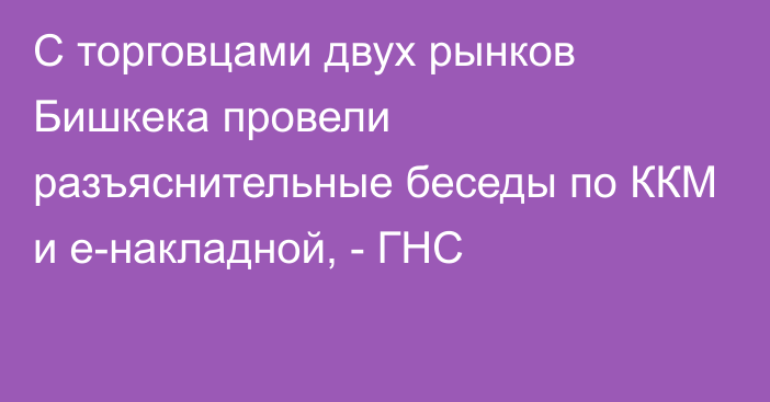 С торговцами двух рынков Бишкека провели разъяснительные беседы по ККМ и e-накладной, - ГНС