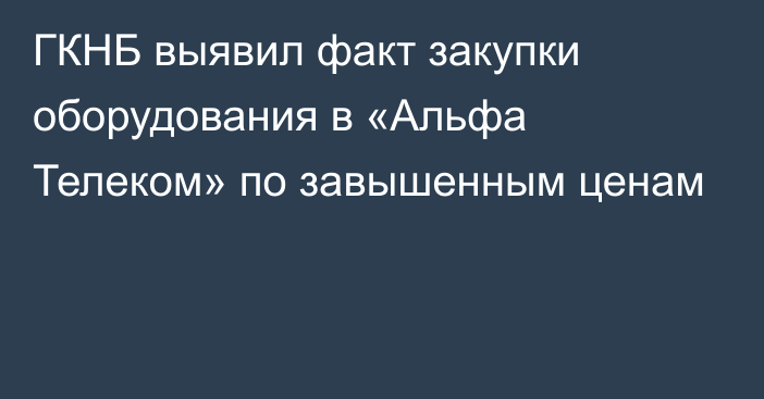 ГКНБ выявил факт закупки оборудования в «Альфа Телеком» по завышенным ценам