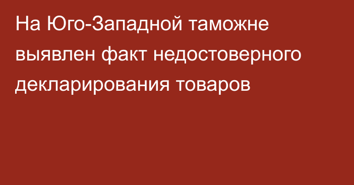 На Юго-Западной таможне выявлен факт недостоверного декларирования товаров