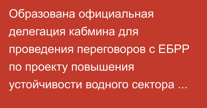 Образована официальная делегация кабмина для проведения переговоров с ЕБРР по проекту повышения устойчивости водного сектора КР