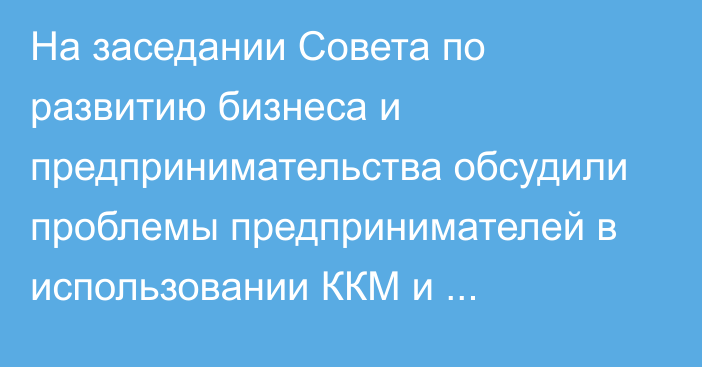 На заседании Совета по развитию бизнеса и предпринимательства обсудили проблемы предпринимателей в использовании ККМ и е-накладной