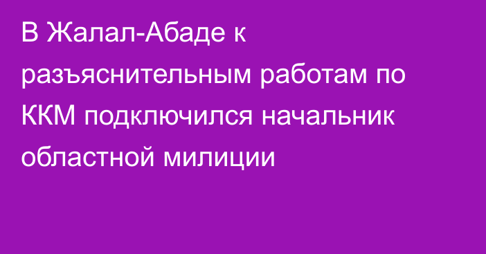 В Жалал-Абаде к разъяснительным работам по ККМ подключился начальник областной милиции