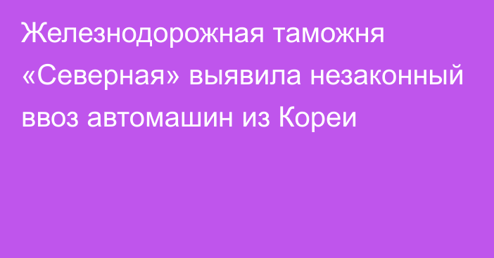 Железнодорожная таможня «Северная» выявила незаконный ввоз автомашин из Кореи