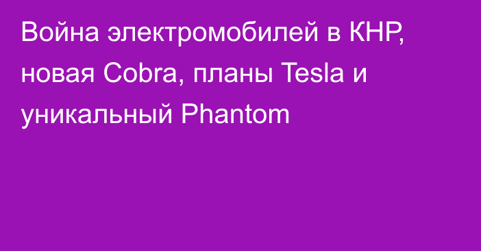 Война электромобилей в КНР, новая Cobra, планы Tesla и уникальный Phantom