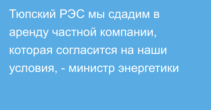 Тюпский РЭС мы сдадим в аренду частной компании, которая согласится на наши условия, - министр энергетики