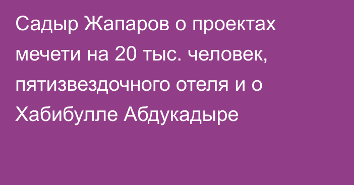 Садыр Жапаров о проектах мечети на 20 тыс. человек, пятизвездочного отеля и о Хабибулле Абдукадыре