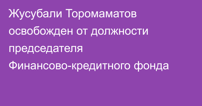 Жусубали Торомаматов освобожден от должности председателя Финансово-кредитного фонда